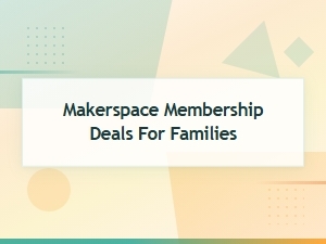 Makerspace Membership Deals for Families – Save on Group & Family Plans